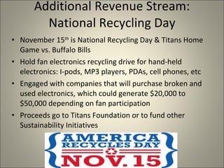 Additional Revenue Stream: National Recycling Day November 15 th  is National Recycling Day & Titans Home Game vs. Buffalo Bills Hold fan electronics recycling drive for hand-held electronics: I-pods, MP3 players, PDAs, cell phones, etc Engaged with companies that will purchase broken and used electronics, which could generate $20,000 to $50,000 depending on fan participation  Proceeds go to Titans Foundation or to fund other Sustainability Initiatives  