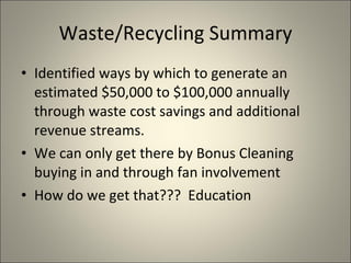 Waste/Recycling Summary Identified ways by which to generate an estimated $50,000 to $100,000 annually through waste cost savings and additional revenue streams. We can only get there by Bonus Cleaning buying in and through fan involvement How do we get that???  Education 