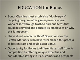 EDUCATION for Bonus Bonus Cleaning must establish a "double-pick" recycling program after games/events where workers sort through trash to pick out items that could be recycled and educate its employees on why this is important I have direct contact with VP Operations for the Seattle Mariners, who have streamlined this process to best in class and could assist Bonus Opportunity for Bonus to differentiate itself from its competition by offering unique expertise and considerable savings to its customers and prospects 