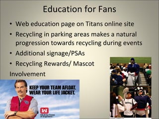 Education for Fans Web education page on Titans online site Recycling in parking areas makes a natural progression towards recycling during events Additional signage/PSAs Recycling Rewards/ Mascot  Involvement 