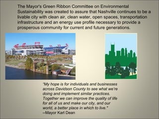 The Mayor's Green Ribbon Committee on Environmental Sustainability was created to assure that Nashville continues to be a livable city with clean air, clean water, open spaces, transportation infrastructure and an energy use profile necessary to provide a prosperous community for current and future generations. “ My hope is for individuals and businesses across Davidson County to see what we’re doing and implement similar practices. Together we can improve the quality of life for all of us and make our city, and our world, a better place in which to live." --Mayor Karl Dean  