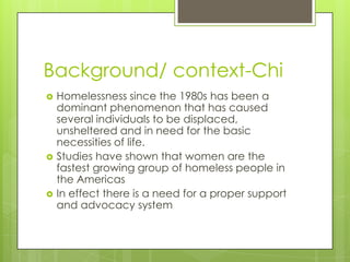 Background/ context-Chi
   Homelessness since the 1980s has been a
    dominant phenomenon that has caused
    several individuals to be displaced,
    unsheltered and in need for the basic
    necessities of life.
   Studies have shown that women are the
    fastest growing group of homeless people in
    the Americas
   In effect there is a need for a proper support
    and advocacy system
 