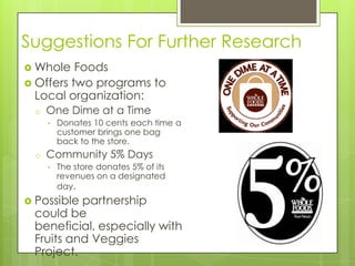 Suggestions For Further Research
 Whole   Foods
 Offers two programs to
  Local organization:
  o   One Dime at a Time
      •   Donates 10 cents each time a
          customer brings one bag
          back to the store.
  o   Community 5% Days
      •   The store donates 5% of its
          revenues on a designated
          day.
 Possiblepartnership
 could be
 beneficial, especially with
 Fruits and Veggies
 Project.
 