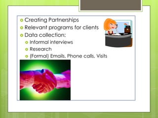  Creating Partnerships
 Relevant programs for clients
 Data collection:
     Informal interviews
     Research
     (Formal) Emails, Phone calls, Visits
 