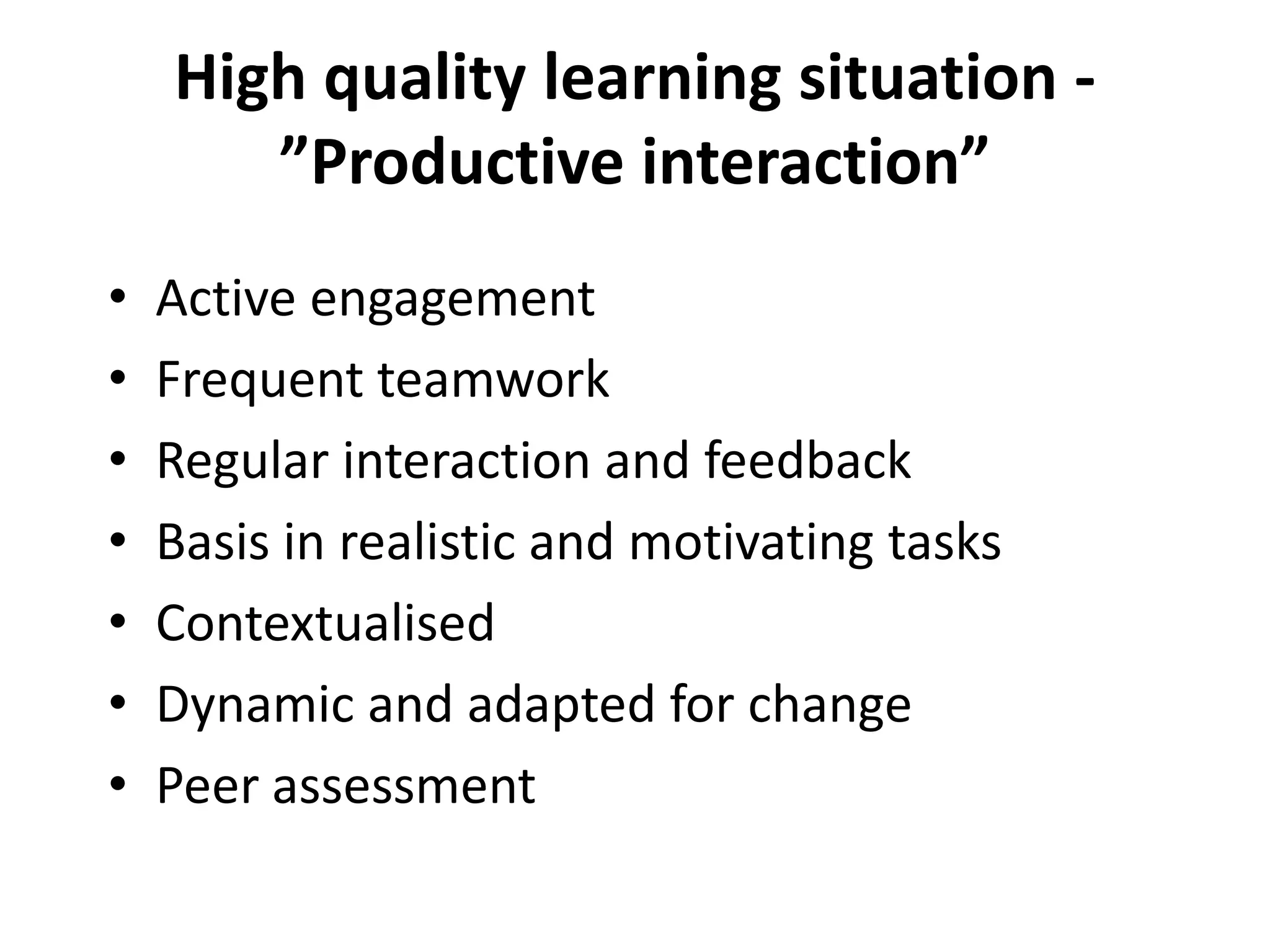 High quality learning situation -
”Productive interaction”
• Active engagement
• Frequent teamwork
• Regular interaction and feedback
• Basis in realistic and motivating tasks
• Contextualised
• Dynamic and adapted for change
• Peer assessment
 