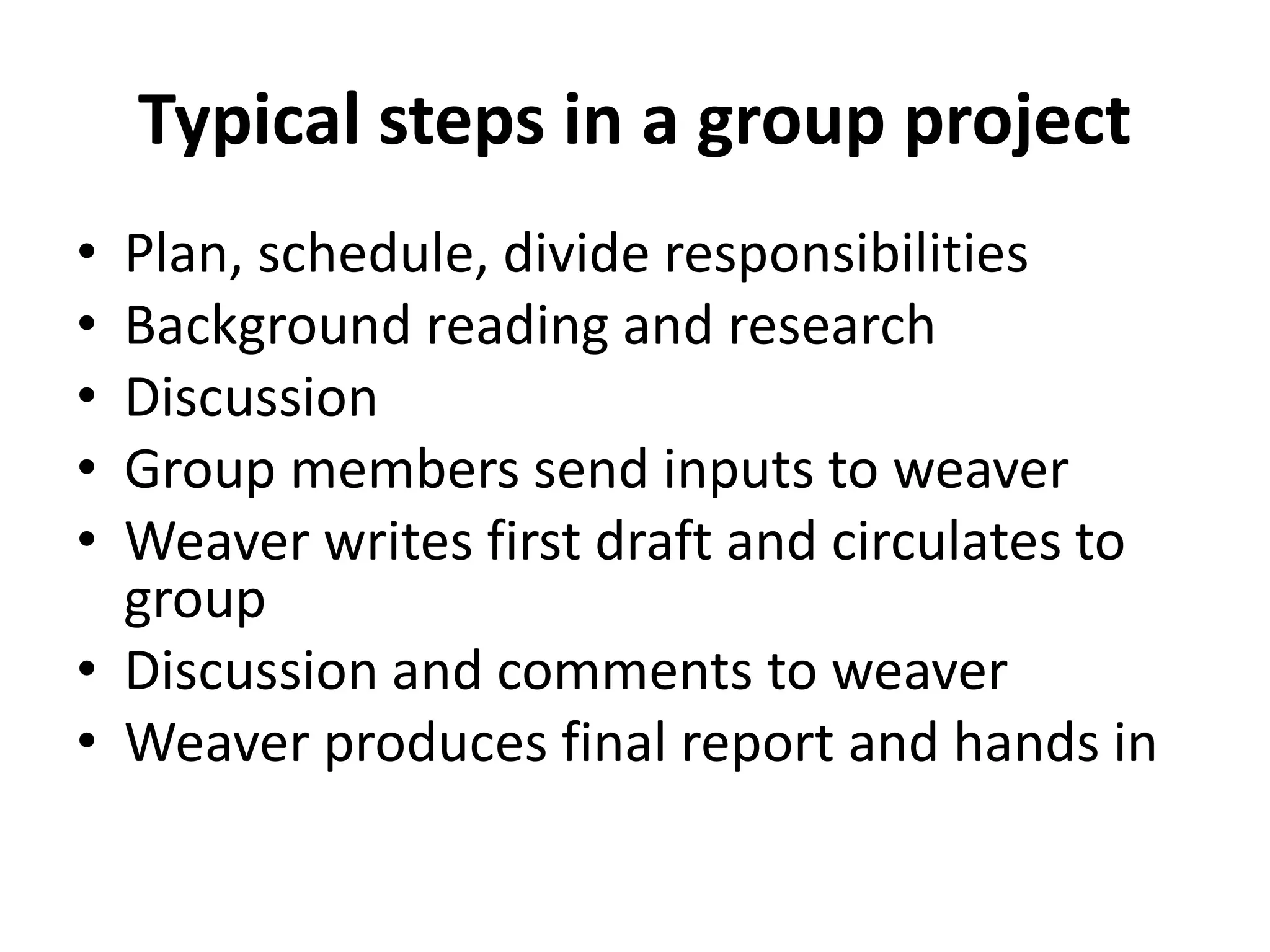 Typical steps in a group project
• Plan, schedule, divide responsibilities
• Background reading and research
• Discussion
• Group members send inputs to weaver
• Weaver writes first draft and circulates to
group
• Discussion and comments to weaver
• Weaver produces final report and hands in
 