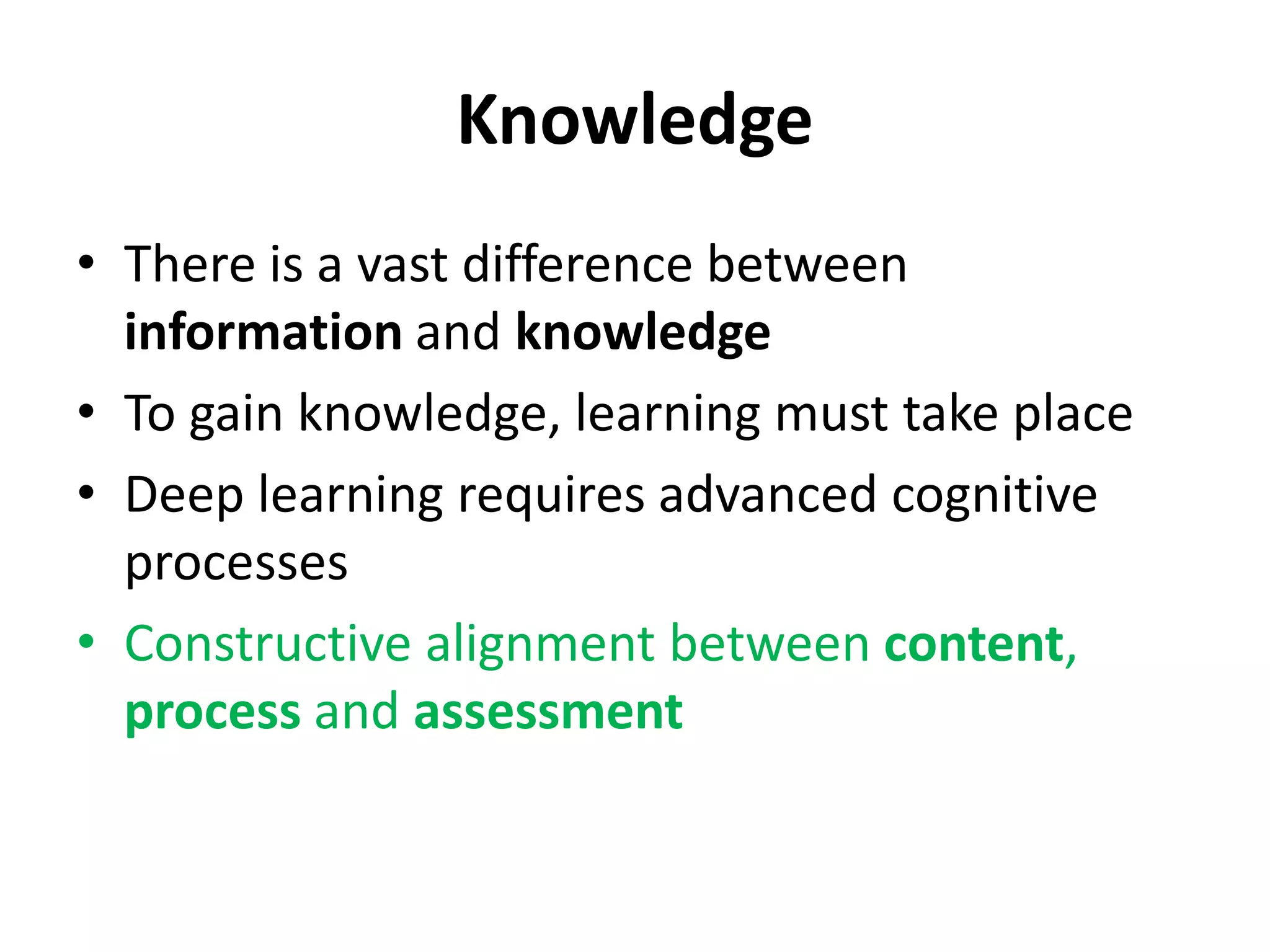 Knowledge
• There is a vast difference between
information and knowledge
• To gain knowledge, learning must take place
• Deep learning requires advanced cognitive
processes
• Constructive alignment between content,
process and assessment
 