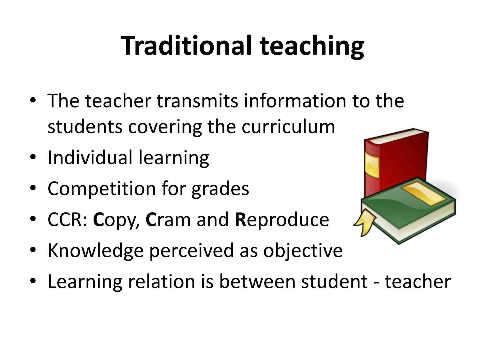 Traditional teaching
• The teacher transmits information to the
students covering the curriculum
• Individual learning
• Competition for grades
• CCR: Copy, Cram and Reproduce
• Knowledge perceived as objective
• Learning relation is between student - teacher
 