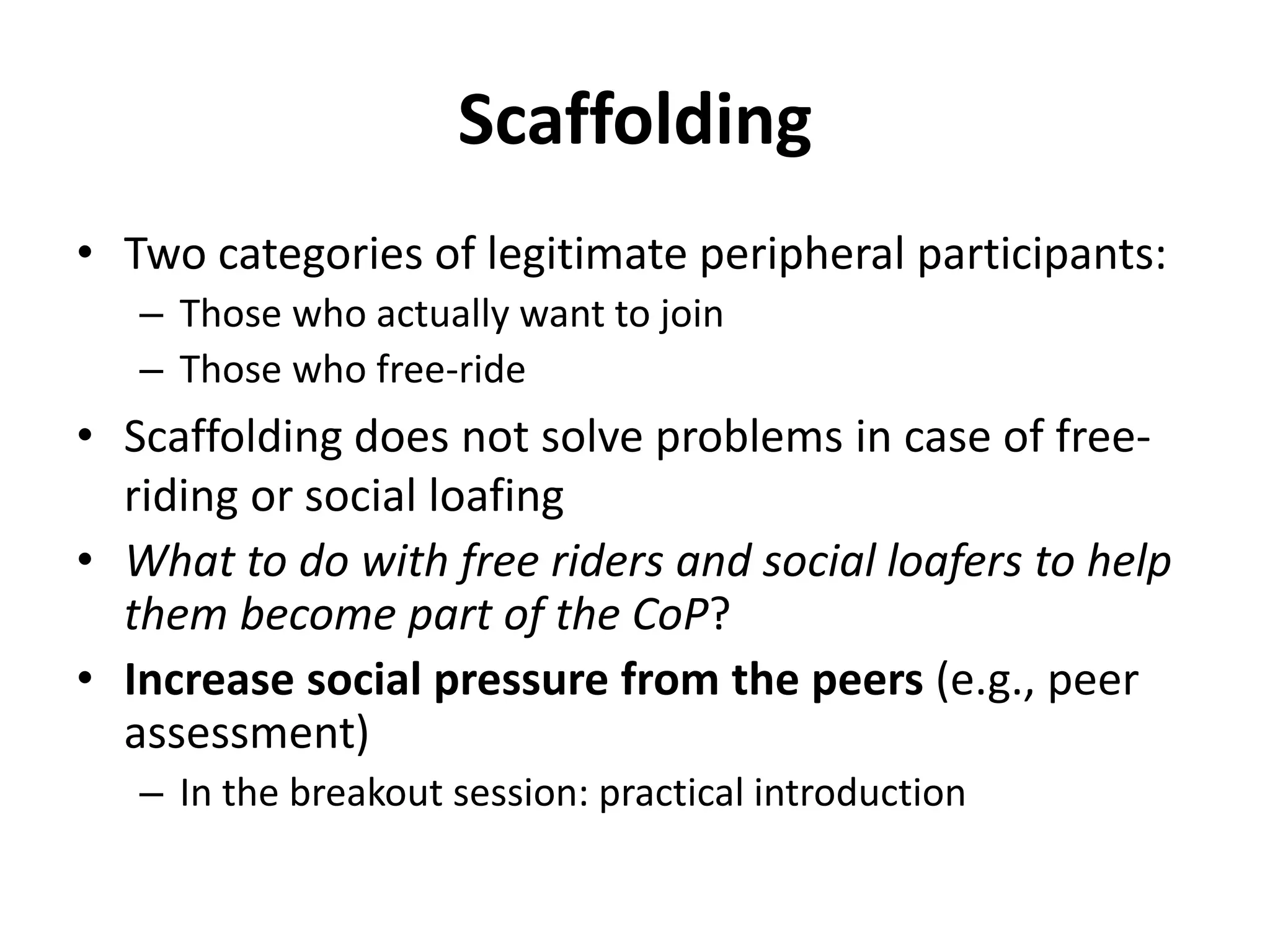 Scaffolding
• Two categories of legitimate peripheral participants:
– Those who actually want to join
– Those who free-ride
• Scaffolding does not solve problems in case of free-
riding or social loafing
• What to do with free riders and social loafers to help
them become part of the CoP?
• Increase social pressure from the peers (e.g., peer
assessment)
– In the breakout session: practical introduction
 