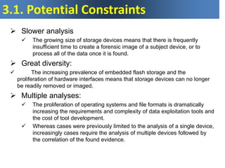 3.1. Potential Constraints
 Slower analysis
 The growing size of storage devices means that there is frequently
insufficient time to create a forensic image of a subject device, or to
process all of the data once it is found.
 Great diversity:
 The increasing prevalence of embedded flash storage and the
proliferation of hardware interfaces means that storage devices can no longer
be readily removed or imaged.
 Multiple analyses:
 The proliferation of operating systems and file formats is dramatically
increasing the requirements and complexity of data exploitation tools and
the cost of tool development.
 Whereas cases were previously limited to the analysis of a single device,
increasingly cases require the analysis of multiple devices followed by
the correlation of the found evidence.
 