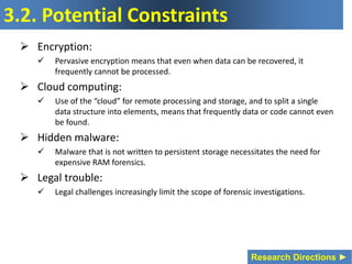 3.2. Potential Constraints
 Encryption:
 Pervasive encryption means that even when data can be recovered, it
frequently cannot be processed.
 Cloud computing:
 Use of the “cloud” for remote processing and storage, and to split a single
data structure into elements, means that frequently data or code cannot even
be found.
 Hidden malware:
 Malware that is not written to persistent storage necessitates the need for
expensive RAM forensics.
 Legal trouble:
 Legal challenges increasingly limit the scope of forensic investigations.
Research Directions ►
 