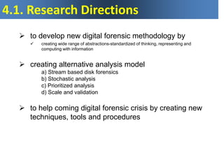 to develop new digital forensic methodology by
 creating wide range of abstractions-standardized of thinking, representing and
computing with information
 creating alternative analysis model
a) Stream based disk forensics
b) Stochastic analysis
c) Prioritized analysis
d) Scale and validation
 to help coming digital forensic crisis by creating new
techniques, tools and procedures
4.1. Research Directions
 
