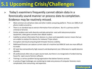 Challenges►
5.1 Upcoming Crisis/Challenges
 Today’s examiners frequently cannot obtain data in a
forensically sound manner or process data to completion.
Evidence may be routinely missed.
 Most common are cell phone data and other mobile computing platform. There are 1000 of cell
phone models around us.
 There is no standard way to extract information from cell phone. But it’s a primary tool for
criminal or terrorist.
 Similar problem exist with diversity and data extraction exist with telecommunication
equipment, video game consoles even eBook readers.
 Inability to extract information from devices in a clean and repeatable manner means that we
are unable to analyze this devices for malware/ Trojan attack.
 Encryption and cloud computing both threaten forensic visibility.
 RAM based forensic can capture current state of a machine but RAM DF tools are more difficult
to create.
 DF tools face extraordinarily high research and development cost. Otherwise its rapidly become
obsolete.
 DF professionals often rely on open source tools, but there is no recognized or funded clearing
house for open source forensic software.
 Training is a serious problem facing organization that deliver forensic services
 A variety of legal challenges are combining to make very process of computer forensics more
complicated, time consuming, and expensive.
 