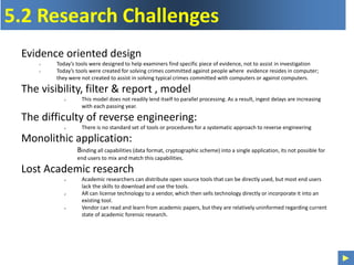 ►
5.2 Research Challenges
Evidence oriented design
 Today’s tools were designed to help examiners find specific piece of evidence, not to assist in investigation
 Today’s tools were created for solving crimes committed against people where evidence resides in computer;
they were not created to assist in solving typical crimes committed with computers or against computers.
The visibility, filter & report , model
 This model does not readily lend itself to parallel processing. As a result, ingest delays are increasing
with each passing year.
The difficulty of reverse engineering:
 There is no standard set of tools or procedures for a systematic approach to reverse engineering
Monolithic application:
Binding all capabilities (data format, cryptographic scheme) into a single application, its not possible for
end users to mix and match this capabilities.
Lost Academic research
 Academic researchers can distribute open source tools that can be directly used, but most end users
lack the skills to download and use the tools.
 AR can license technology to a vendor, which then sells technology directly or incorporate it into an
existing tool.
 Vendor can read and learn from academic papers, but they are relatively uninformed regarding current
state of academic forensic research.
 