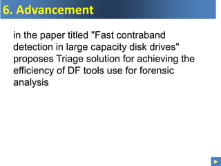 ►
6. Advancement
in the paper titled "Fast contraband
detection in large capacity disk drives"
proposes Triage solution for achieving the
efficiency of DF tools use for forensic
analysis
 