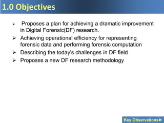 1.0 Objectives
Key Observations►
 Proposes a plan for achieving a dramatic improvement
in Digital Forensic(DF) research.
 Achieving operational efficiency for representing
forensic data and performing forensic computation
 Describing the today's challenges in DF field
 Proposes a new DF research methodology
 