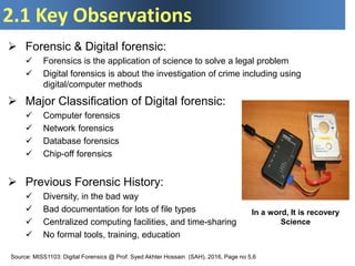2.1 Key Observations
 Forensic & Digital forensic:
 Forensics is the application of science to solve a legal problem
 Digital forensics is about the investigation of crime including using
digital/computer methods
In a word, It is recovery
Science
 Major Classification of Digital forensic:
 Computer forensics
 Network forensics
 Database forensics
 Chip-off forensics
 Previous Forensic History:
 Diversity, in the bad way
 Bad documentation for lots of file types
 Centralized computing facilities, and time-sharing
 No formal tools, training, education
Source: MISS1103: Digital Forensics @ Prof. Syed Akhter Hossain (SAH), 2016, Page no 5,6
 