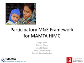 Participatory M&E Framework
for MAMTA HIMC
Diego Peña
Tejveer Singh
Juanita Duque
Aiste Kaftaniukaite
Deepti Gaur Mukerjee
MAMTA
Health Institute for Mother and Child
 