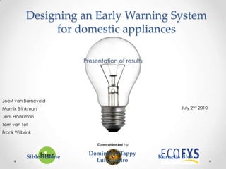 Designing an Early Warning System for domestic appliances Presentation of results Joost van Barneveld Marnix Brinkman Jens Haakman Tom van Tol Frank Wilbrink July 2nd2010 Commisioned by Supervised by Dominique Tappy Luis Janeiro Sible Schöne Kornelis Blok 