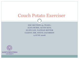 EDC SECTION 15, TEAM 1 ALEX HURD, ALVIN KUO, EUJIN LEE, NATHAN RITTER CLIENT: MR. STEVE JACOBSON 9 JUNE 2008 Couch Potato Exerciser 