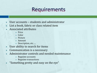 RequirementsUser accounts – students and administratorList a book, fabric or class related itemAssociated attributesPriceColorPictureAmountDescription, etc…..User ability to search for itemsCommunication is a necessaryAdministrator controls and needed maintenanceRegulate accountsRegulate transactions“Something pretty and easy on the eye” 