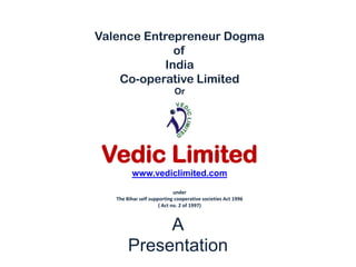 Valence Entrepreneur Dogma
             of
           India
    Co-operative Limited
                            Or




 Vedic Limited
         www.vediclimited.com

                             under
   The Bihar self supporting cooperative societies Act 1996
                      ( Act no. 2 of 1997)



             A
        Presentation
 