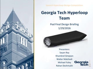 1
Georgia Tech Hyperloop
Team
Pod Final Design Briefing
1/29/2016
Presenters:
Sayan Roy
Khambrel Simpson
Walter Malchodi
Michael Foley
Rohan Deshmukh
SpaceX Hyperloop Design Competition
 