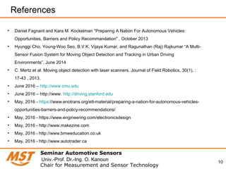 10
References
• Daniel Fagnant and Kara M. Kockelman "Preparing A Nation For Autonomous Vehicles:
Opportunities, Barriers and Policy Recommandation" , October 2013
• Hyunggi Cho, Young-Woo Seo, B.V.K. Vijaya Kumar, and Ragunathan (Raj) Rajkumar “A Multi-
Sensor Fusion System for Moving Object Detection and Tracking in Urban Driving
Environments”, June 2014
• C. Mertz et al. Moving object detection with laser scanners. Journal of Field Robotics, 30(1), :
17-43 , 2013.
• June 2016 – http://www.cmu.edu
• June 2016 – http://www. http://driving.stanford.edu
• May, 2016 - https://www.enotrans.org/etl-material/preparing-a-nation-for-autonomous-vehicles-
opportunities-barriers-and-policy-recommendations/
• May, 2016 - https://www.engineering.com/electronicsdesign
• May, 2016 - http://www.makezine.com
• May, 2016 - http://www.bmweducation.co.uk
• May, 2016 - http://www.autotrader.ca
Seminar Automotive Sensors
Chair for Measurement and Sensor Technology
Univ.-Prof. Dr.-Ing. O. Kanoun
 