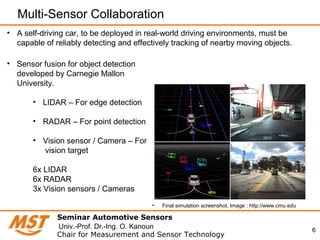6
Multi-Sensor Collaboration
Seminar Automotive Sensors
Chair for Measurement and Sensor Technology
Univ.-Prof. Dr.-Ing. O. Kanoun
• A self-driving car, to be deployed in real-world driving environments, must be
capable of reliably detecting and effectively tracking of nearby moving objects.
• Sensor fusion for object detection
developed by Carnegie Mallon
University.
• LIDAR – For edge detection
• RADAR – For point detection
• Vision sensor / Camera – For
vision target
6x LIDAR
6x RADAR
3x Vision sensors / Cameras
• Final simulation screenshot, Image : http://www.cmu.edu
 