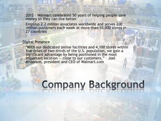* 2012 – Walmart celebrated 50 years of helping people save

money so they can live better
* Employs 2.2 million associates worldwide and serves 200
million customers each week at more than 10,000 stores in
27 countries

Digital Presence
* "With our dedicated online facilities and 4,100 stores within
five miles of two-thirds of the U.S. population, we gain a
significant advantage by being positioned in the most
important location — close to our customers,” – Joel
Anderson, president and CEO of Walmart.com

*

 
