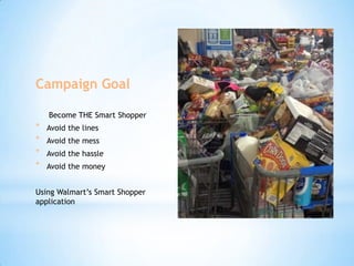 Campaign Goal
Become THE Smart Shopper

*
*
*
*

Avoid the lines
Avoid the mess
Avoid the hassle
Avoid the money

Using Walmart’s Smart Shopper
application

 
