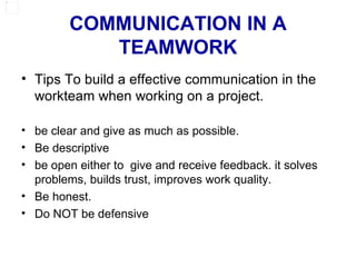 COMMUNICATION IN A TEAMWORK Tips To build a effective communication in the workteam when working on a project. be clear and give as much as possible. Be descriptive be open either to  give and receive feedback. it solves problems, builds trust, improves work quality. Be honest. Do NOT be defensive 