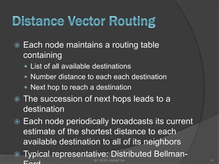    Each node maintains a routing table
    containing
     List of all available destinations
     Number distance to each each destination
     Next hop to reach a destination
 The succession of next hops leads to a
  destination
 Each node periodically broadcasts its current
  estimate of the shortest distance to each
  available destination to all of its neighbors
 Typical representative: Distributed Bellman-
                           BY: SYED ASHAR ZIA     19
 