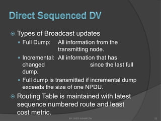    Types of Broadcast updates
     Full Dump:     All information from the
                     transmitting node.
     Incremental: All information that has
      changed                      since the last full
      dump.
     Full dump is transmitted if incremental dump
      exceeds the size of one NPDU.
   Routing Table is maintained with latest
    sequence numbered route and least
    cost metric.
                         BY: SYED ASHAR ZIA              22
 