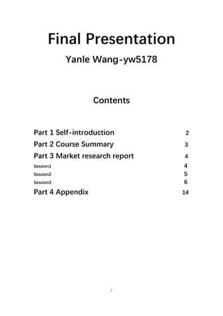 1
Final Presentation
Yanle Wang-yw5178
Contents
Part 1 Self-introduction 2
Part 2 Course Summary 3
Part 3 Market research report `4
Session1 4
Session2 5
Session3 6
Part 4 Appendix 14
 