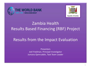 Zambia Health
Results Based Financing (RBF) Project
Results from the Impact Evaluation
Presenters
Jed Friedman, Principal Investigator
Jumana Qamruddin, Task Team Leader
1
 