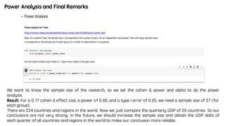 We want to know the sample size of the research, so we set the cohen d, power and alpha to do the power
analysis.
Result: For a 0.77 cohen d effect size, a power of 0.80, and a type I error of 0.05, we need a sample size of 27 (for
each group).
There are 224 countries and regions in the world. Now we just compare the quarterly GDP of 20 countries. So our
conclusions are not very strong. In the future, we should increase the sample size and obtain the GDP data of
each quarter of all countries and regions in the world to make our conclusion more reliable.
Power Analysis and Final Remarks
 