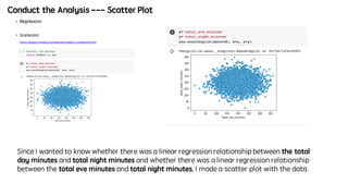 Conduct the Analysis --- Scatter Plot
Since I wanted to know whether there was a linear regression relationship between the total
day minutes and total night minutes and whether there was a linear regression relationship
between the total eve minutes and total night minutes, I made a scatter plot with the data.
 