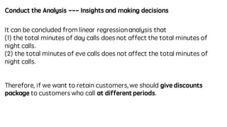 Conduct the Analysis --- Insights and making decisions
It can be concluded from linear regressionanalysis that
(1) the total minutes of day calls does not affect the total minutes of
night calls.
(2) the total minutes of eve calls does not affect the total minutes of
night calls.
Therefore, if we want to retain customers, we should give discounts
package to customers who call at different periods.
 