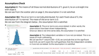 Assumptions	Check
Assumption 2: The means of all these normal distributions of Y, given X, lie on a straight line
with slope b.
We can see from the scatter plot on page 2, the assumption 2 is not satisfied.
Assumption 1&3: The error term is normally distributed. For each fixed value of X, the
distribution of Y is normal. The mean of the error term is 0.
We can see from the diagram below , the assumption 1&3 is satisfied.
Assumption 5: The error terms are uncorrelated. In other words, the
observations have been drawn independently.
Since our data is not time series data, the assumption 5 is satisfied.
Assumption 6: The independent variables in X are not correlated. This is no
issues of multi-collinearity.
We can see the P-value=0.388 > 0.05, we conclude that at the significant
level 0.05, we can’t reject the null hypothesis that the independent variables
in X are not correlated. So the assumption 6 is satisfied.
 