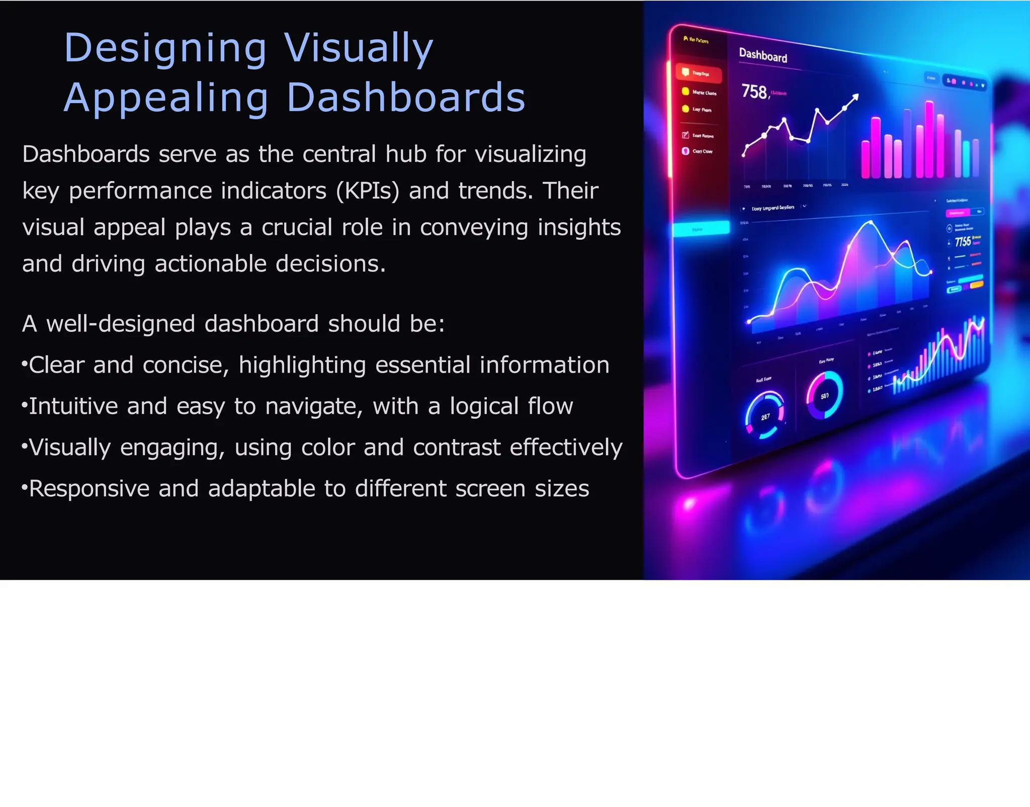Designing Visually
Appealing Dashboards
Dashboards serve as the central hub for visualizing
key performance indicators (KPIs) and trends. Their
visual appeal plays a crucial role in conveying insights
and driving actionable decisions.
A well-designed dashboard should be:
•Clear and concise, highlighting essential information
•Intuitive and easy to navigate, with a logical flow
•Visually engaging, using color and contrast effectively
•Responsive and adaptable to different screen sizes
 