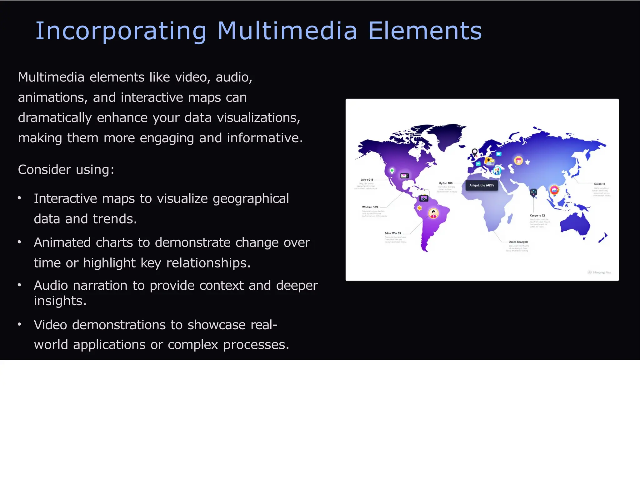 Incorporating Multimedia Elements
Multimedia elements like video, audio,
animations, and interactive maps can
dramatically enhance your data visualizations,
making them more engaging and informative.
Consider using:
• Interactive maps to visualize geographical
data and trends.
• Animated charts to demonstrate change over
time or highlight key relationships.
• Audio narration to provide context and deeper
insights.
• Video demonstrations to showcase real-
world applications or complex processes.
 