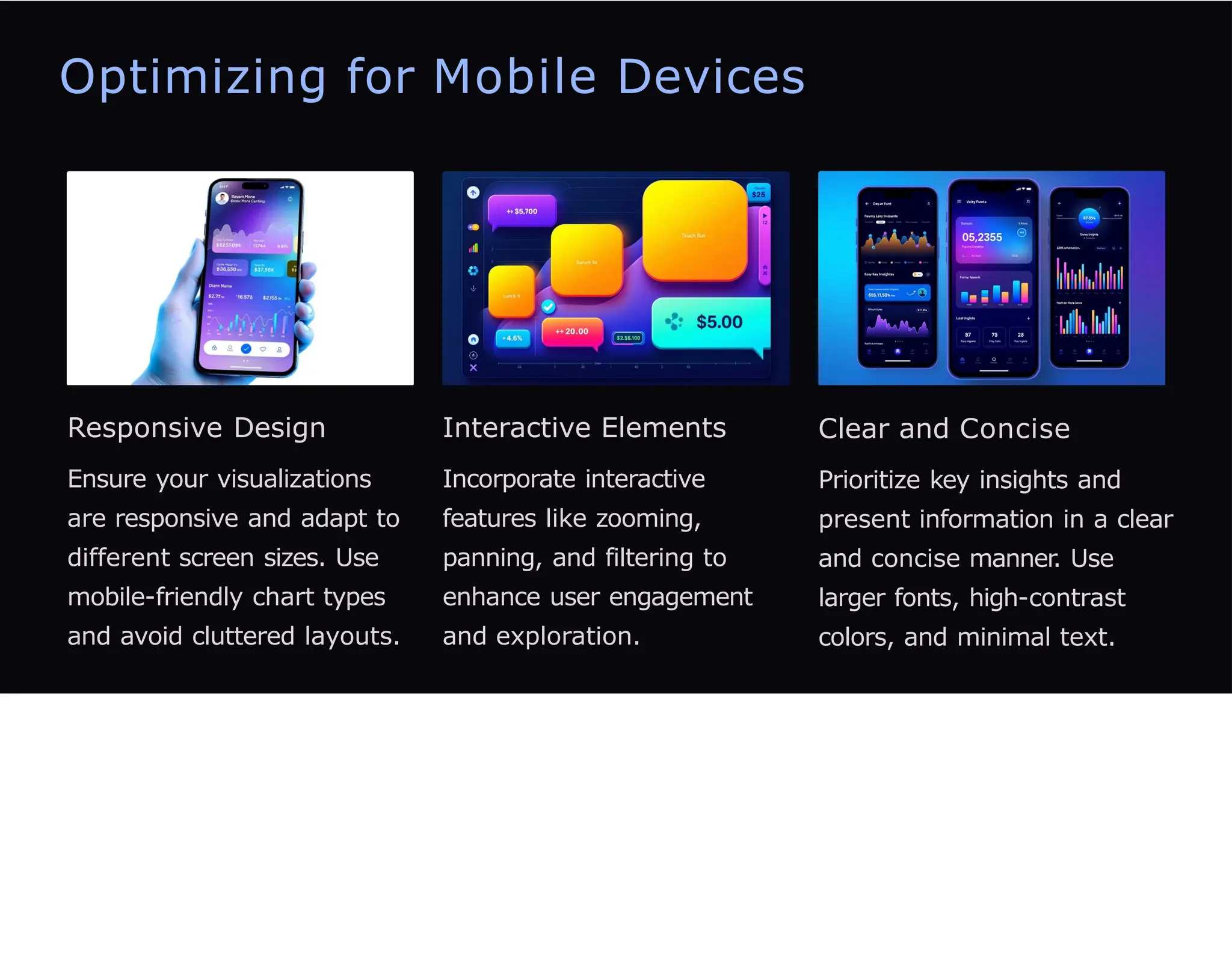 Optimizing for Mobile Devices
Responsive Design
Ensure your visualizations
are responsive and adapt to
different screen sizes. Use
mobile-friendly chart types
and avoid cluttered layouts.
Interactive Elements
Incorporate interactive
features like zooming,
panning, and filtering to
enhance user engagement
and exploration.
Clear and Concise
Prioritize key insights and
present information in a clear
and concise manner. Use
larger fonts, high-contrast
colors, and minimal text.
 