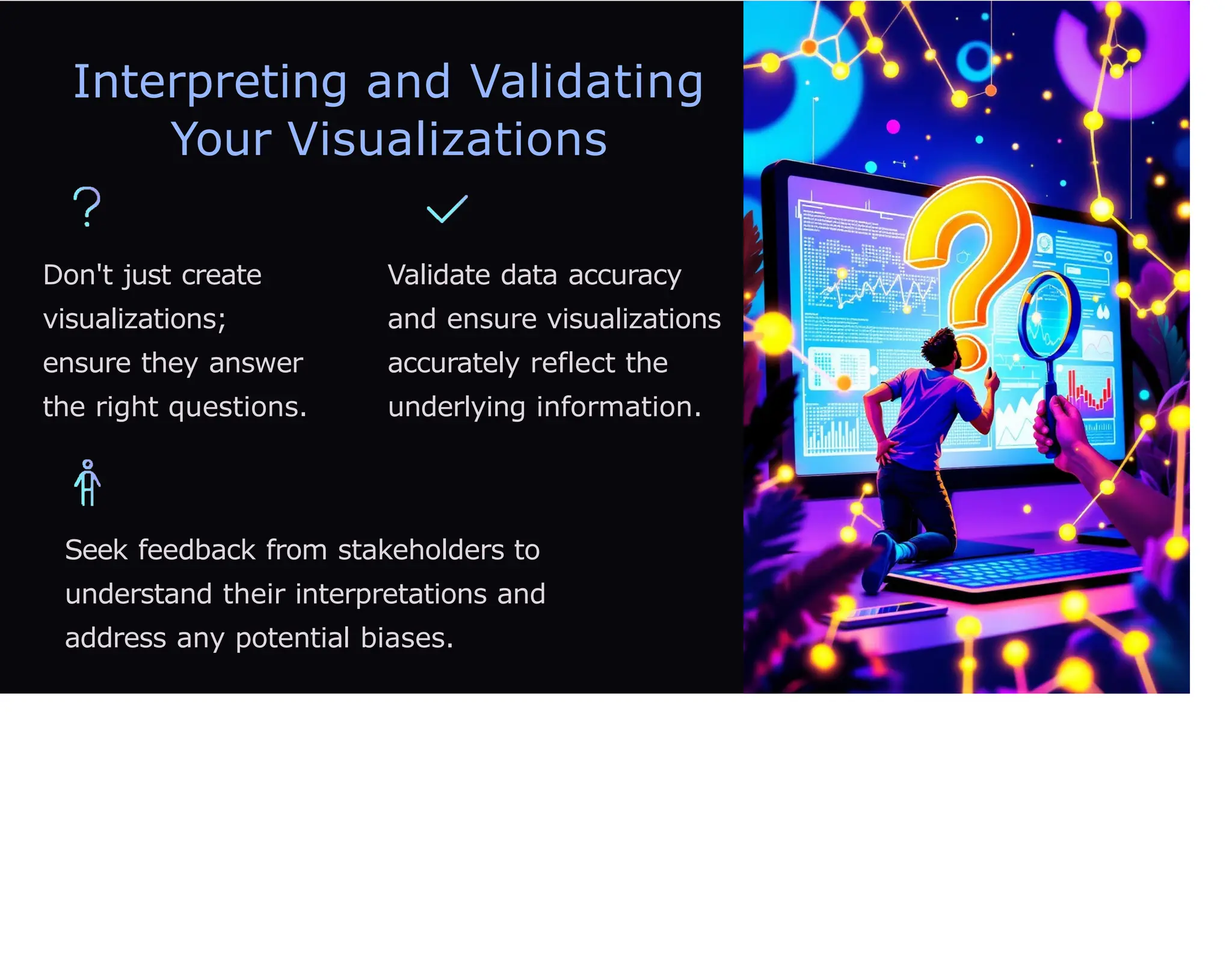 Interpreting and Validating
Your Visualizations
Don't just create
visualizations;
ensure they answer
the right questions.
Validate data accuracy
and ensure visualizations
accurately reflect the
underlying information.
Seek feedback from stakeholders to
understand their interpretations and
address any potential biases.
 