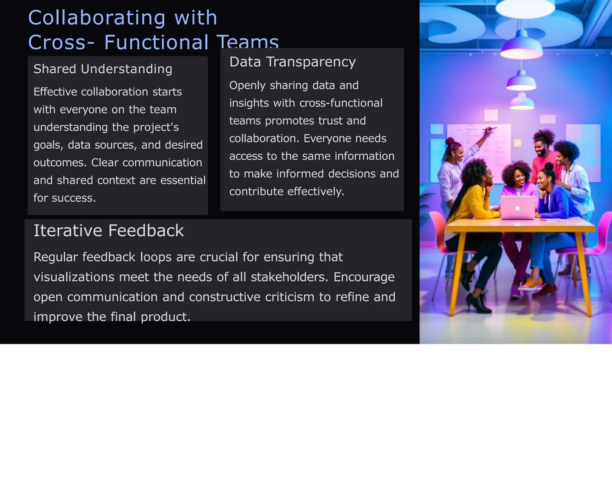 Collaborating with
Cross- Functional Teams
Shared Understanding
Effective collaboration starts
with everyone on the team
understanding the project's
goals, data sources, and desired
outcomes. Clear communication
and shared context are essential
for success.
Data Transparency
Openly sharing data and
insights with cross-functional
teams promotes trust and
collaboration. Everyone needs
access to the same information
to make informed decisions and
contribute effectively.
Iterative Feedback
Regular feedback loops are crucial for ensuring that
visualizations meet the needs of all stakeholders. Encourage
open communication and constructive criticism to refine and
improve the final product.
 