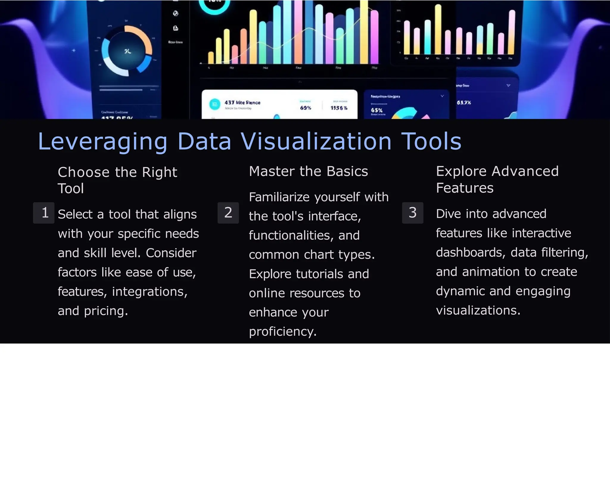 Leveraging Data Visualization Tools
1
Choose the Right
Tool
Select a tool that aligns
with your specific needs
and skill level. Consider
factors like ease of use,
features, integrations,
and pricing.
2
Master the Basics
Familiarize yourself with
the tool's interface,
functionalities, and
common chart types.
Explore tutorials and
online resources to
enhance your
proficiency.
3
Explore Advanced
Features
Dive into advanced
features like interactive
dashboards, data filtering,
and animation to create
dynamic and engaging
visualizations.
 