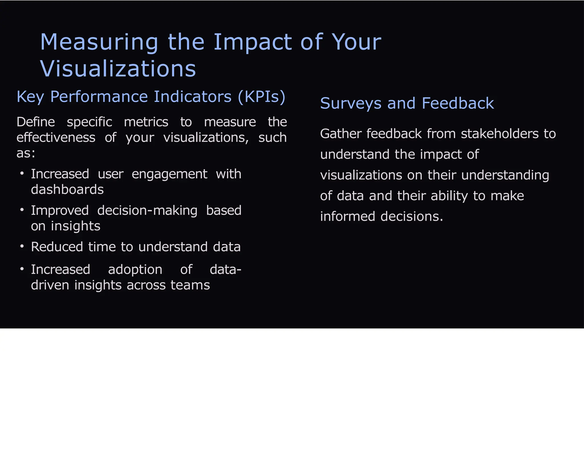 Measuring the Impact of Your
Visualizations
Key Performance Indicators (KPIs)
Define specific metrics to measure the
effectiveness of your visualizations, such
as:
• Increased user engagement with
dashboards
• Improved decision-making based
on insights
• Reduced time to understand data
• Increased adoption of data-
driven insights across teams
Surveys and Feedback
Gather feedback from stakeholders to
understand the impact of
visualizations on their understanding
of data and their ability to make
informed decisions.
 