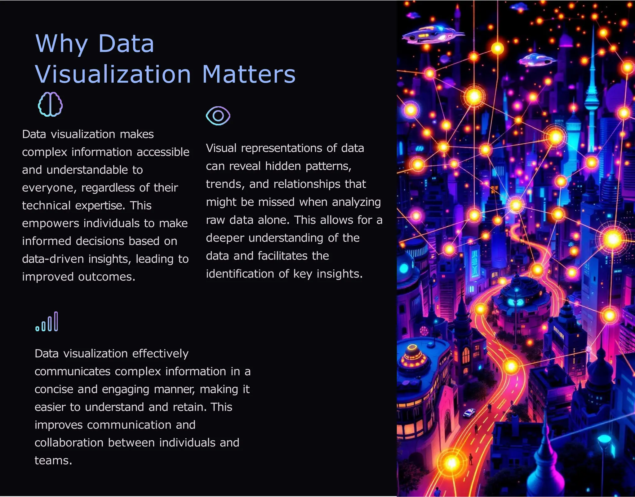 Why Data
Visualization Matters
Data visualization makes
complex information accessible
and understandable to
everyone, regardless of their
technical expertise. This
empowers individuals to make
informed decisions based on
data-driven insights, leading to
improved outcomes.
Visual representations of data
can reveal hidden patterns,
trends, and relationships that
might be missed when analyzing
raw data alone. This allows for a
deeper understanding of the
data and facilitates the
identification of key insights.
Data visualization effectively
communicates complex information in a
concise and engaging manner
, making it
easier to understand and retain. This
improves communication and
collaboration between individuals and
teams.
 