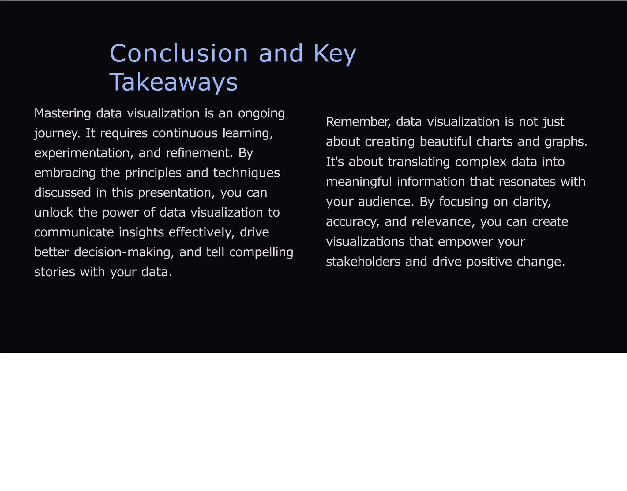 Conclusion and Key
Takeaways
Mastering data visualization is an ongoing
journey. It requires continuous learning,
experimentation, and refinement. By
embracing the principles and techniques
discussed in this presentation, you can
unlock the power of data visualization to
communicate insights effectively, drive
better decision-making, and tell compelling
stories with your data.
Remember, data visualization is not just
about creating beautiful charts and graphs.
It's about translating complex data into
meaningful information that resonates with
your audience. By focusing on clarity,
accuracy, and relevance, you can create
visualizations that empower your
stakeholders and drive positive change.
 