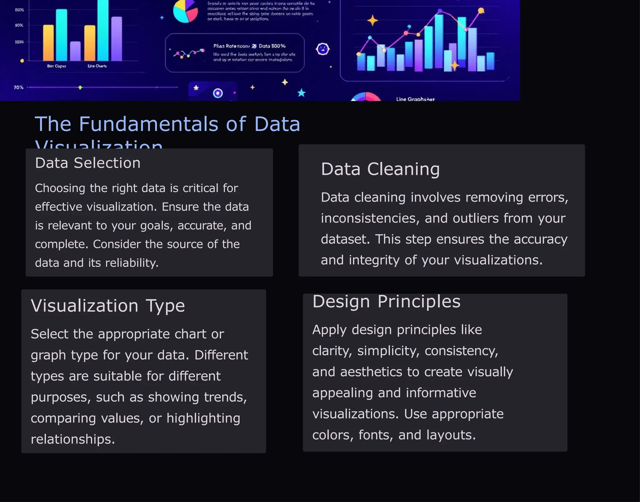 The Fundamentals of Data
Visualization
Data Selection
Choosing the right data is critical for
effective visualization. Ensure the data
is relevant to your goals, accurate, and
complete. Consider the source of the
data and its reliability.
Data Cleaning
Data cleaning involves removing errors,
inconsistencies, and outliers from your
dataset. This step ensures the accuracy
and integrity of your visualizations.
Visualization Type
Select the appropriate chart or
graph type for your data. Different
types are suitable for different
purposes, such as showing trends,
comparing values, or highlighting
relationships.
Design Principles
Apply design principles like
clarity, simplicity, consistency,
and aesthetics to create visually
appealing and informative
visualizations. Use appropriate
colors, fonts, and layouts.
 